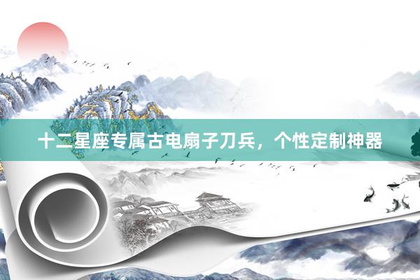 十二星座专属古电扇子刀兵，个性定制神器