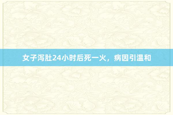 女子泻肚24小时后死一火，病因引温和