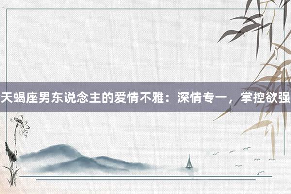 天蝎座男东说念主的爱情不雅：深情专一，掌控欲强