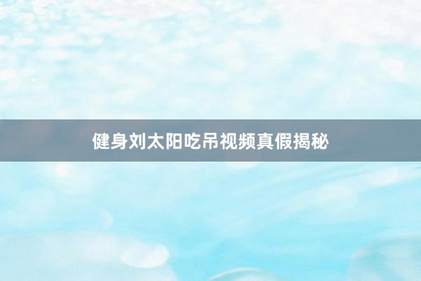 健身刘太阳吃吊视频真假揭秘