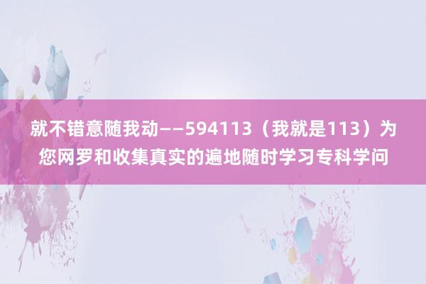 就不错意随我动――594113（我就是113）为您网罗和收集真实的遍地随时学习专科学问