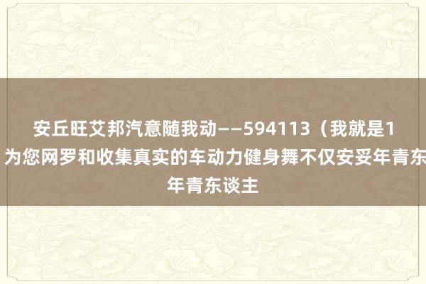 安丘旺艾邦汽意随我动――594113（我就是113）为您网罗和收集真实的车动力健身舞不仅安妥年青东谈主